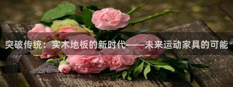 杏悦2体育凯捷平台招商：突破传统：实木地板的新时代——未来运动家具的可能