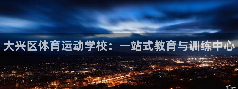意昂4登录：大兴区体育运动学校：一站式教育与训练中心